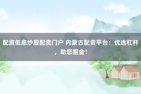 配资低息炒股配资门户 内蒙古配资平台：优选杠杆，助您掘金！