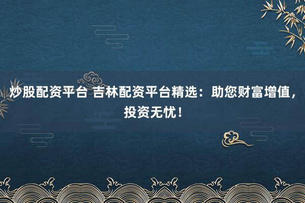 炒股配资平台 吉林配资平台精选：助您财富增值，投资无忧！