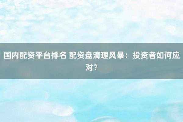 国内配资平台排名 配资盘清理风暴：投资者如何应对？