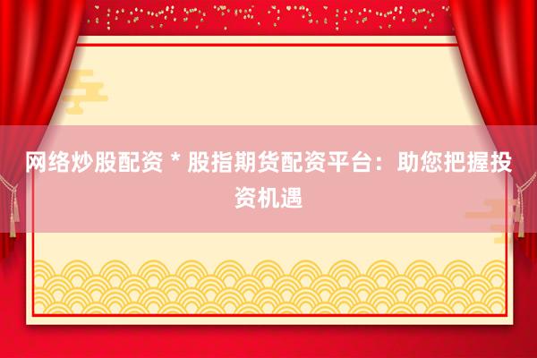 网络炒股配资 * 股指期货配资平台：助您把握投资机遇
