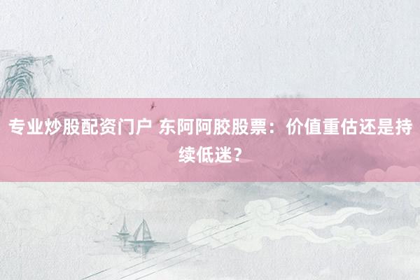 专业炒股配资门户 东阿阿胶股票：价值重估还是持续低迷？