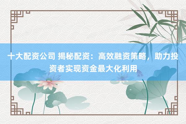 十大配资公司 揭秘配资：高效融资策略，助力投资者实现资金最大化利用