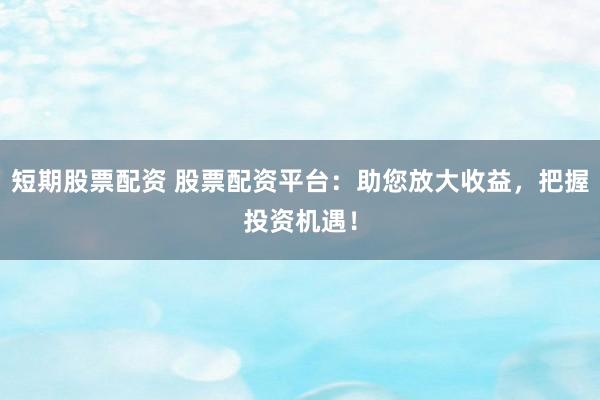 短期股票配资 股票配资平台：助您放大收益，把握投资机遇！