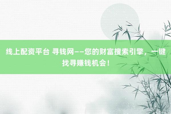 线上配资平台 寻钱网——您的财富搜索引擎，一键找寻赚钱机会！