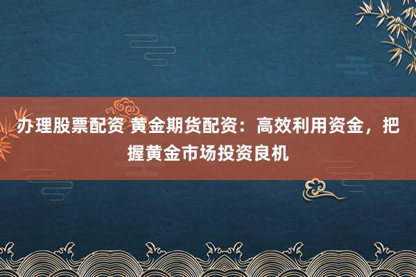 办理股票配资 黄金期货配资：高效利用资金，把握黄金市场投资良机