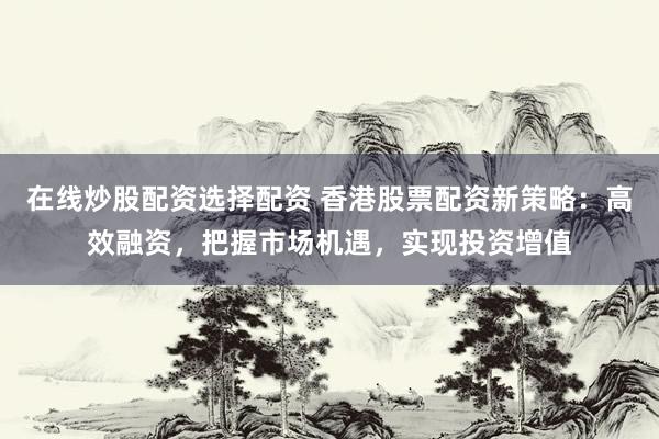 在线炒股配资选择配资 香港股票配资新策略：高效融资，把握市场机遇，实现投资增值