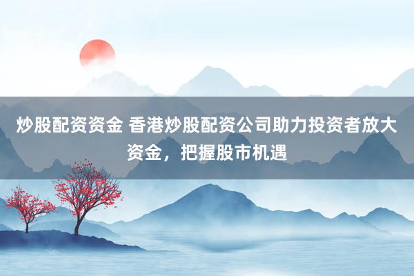 炒股配资资金 香港炒股配资公司助力投资者放大资金，把握股市机遇