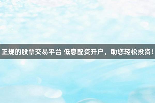 正规的股票交易平台 低息配资开户，助您轻松投资！