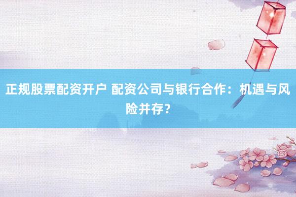 正规股票配资开户 配资公司与银行合作：机遇与风险并存？
