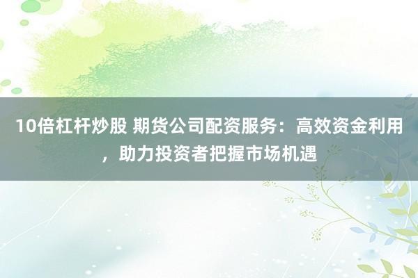 10倍杠杆炒股 期货公司配资服务：高效资金利用，助力投资者把握市场机遇