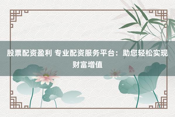 股票配资盈利 专业配资服务平台：助您轻松实现财富增值