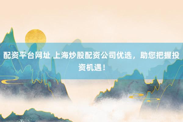 配资平台网址 上海炒股配资公司优选，助您把握投资机遇！