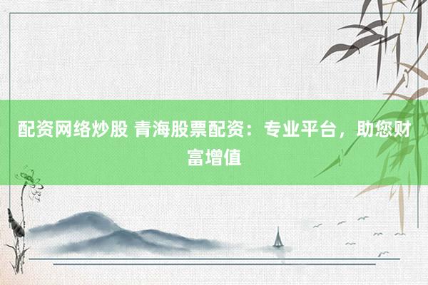 配资网络炒股 青海股票配资：专业平台，助您财富增值