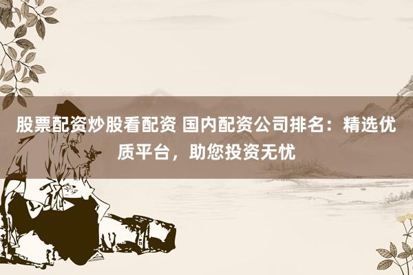 股票配资炒股看配资 国内配资公司排名：精选优质平台，助您投资无忧