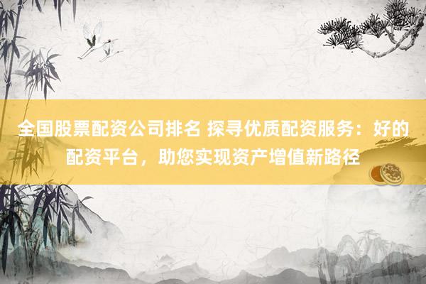 全国股票配资公司排名 探寻优质配资服务：好的配资平台，助您实现资产增值新路径
