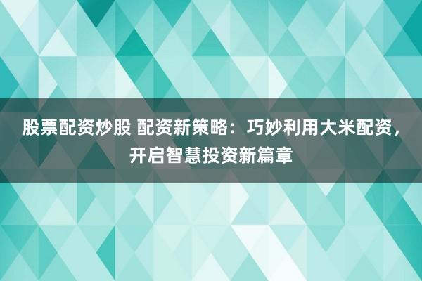股票配资炒股 配资新策略：巧妙利用大米配资，开启智慧投资新篇章