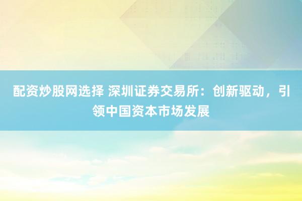 配资炒股网选择 深圳证券交易所：创新驱动，引领中国资本市场发展