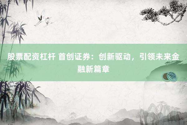 股票配资杠杆 首创证券：创新驱动，引领未来金融新篇章