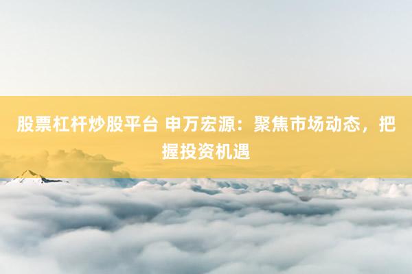 股票杠杆炒股平台 申万宏源：聚焦市场动态，把握投资机遇