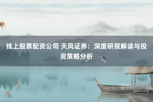 线上股票配资公司 天风证券：深度研报解读与投资策略分析
