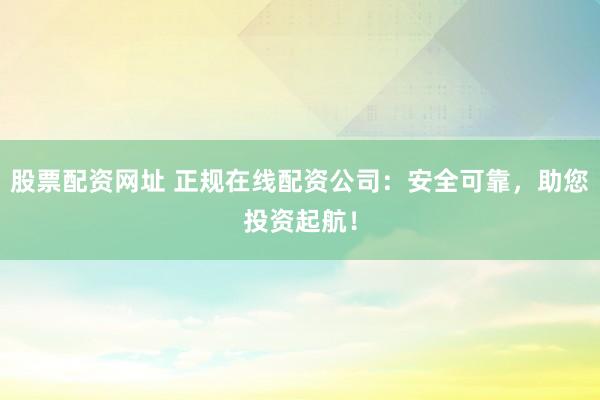 股票配资网址 正规在线配资公司：安全可靠，助您投资起航！