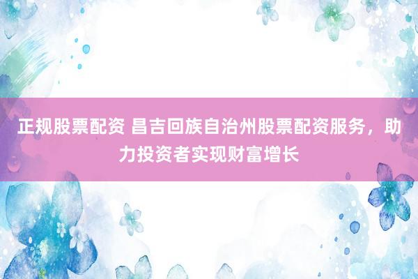 正规股票配资 昌吉回族自治州股票配资服务，助力投资者实现财富增长