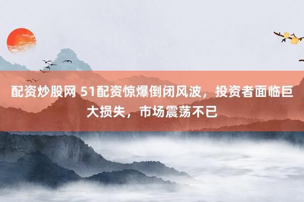 配资炒股网 51配资惊爆倒闭风波，投资者面临巨大损失，市场震荡不已