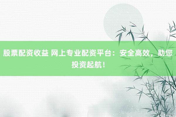 股票配资收益 网上专业配资平台：安全高效，助您投资起航！