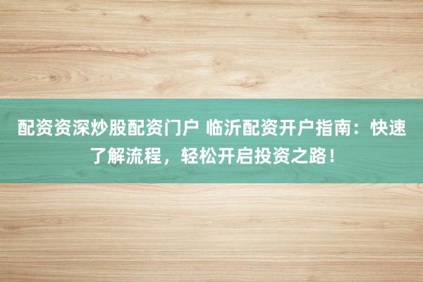 配资资深炒股配资门户 临沂配资开户指南：快速了解流程，轻松开启投资之路！