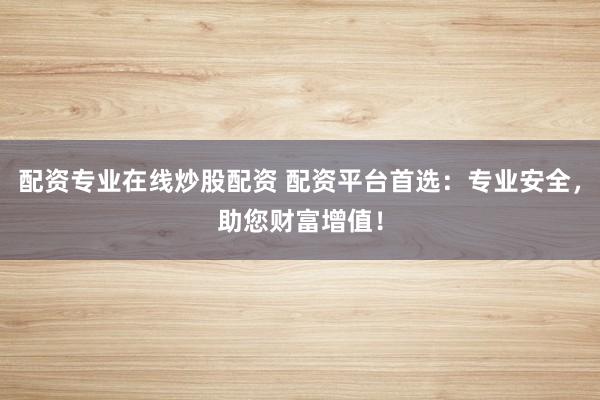 配资专业在线炒股配资 配资平台首选：专业安全，助您财富增值！