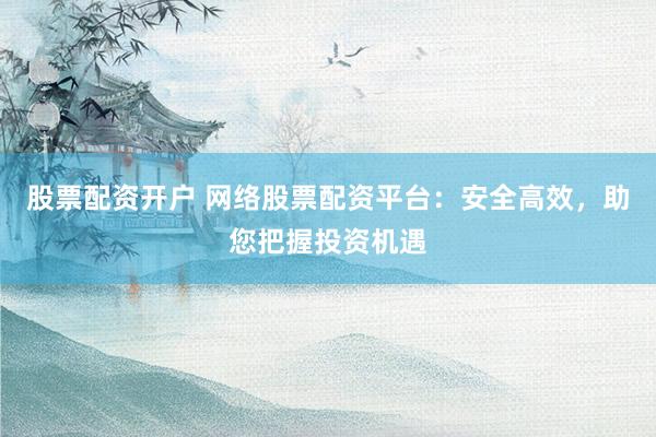 股票配资开户 网络股票配资平台：安全高效，助您把握投资机遇