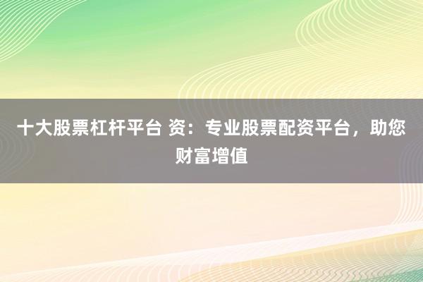 十大股票杠杆平台 资：专业股票配资平台，助您财富增值