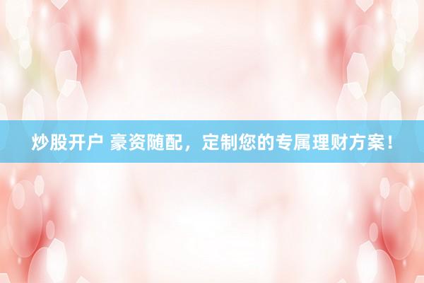 炒股开户 豪资随配，定制您的专属理财方案！