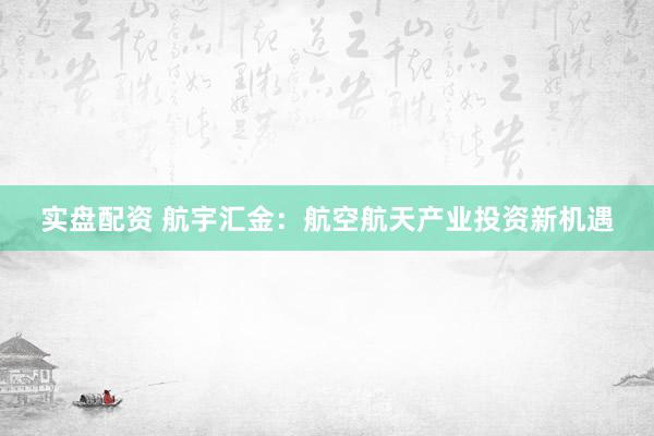 实盘配资 航宇汇金：航空航天产业投资新机遇