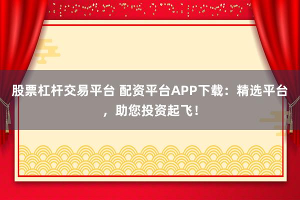 股票杠杆交易平台 配资平台APP下载：精选平台，助您投资起飞！