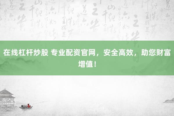在线杠杆炒股 专业配资官网，安全高效，助您财富增值！