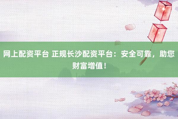 网上配资平台 正规长沙配资平台：安全可靠，助您财富增值！