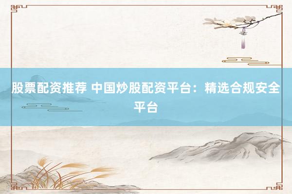 股票配资推荐 中国炒股配资平台：精选合规安全平台