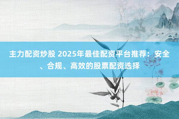 主力配资炒股 2025年最佳配资平台推荐：安全、合规、高效的股票配资选择