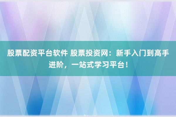 股票配资平台软件 股票投资网：新手入门到高手进阶，一站式学习平台！