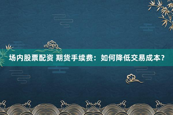场内股票配资 期货手续费：如何降低交易成本？