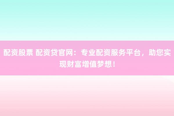 配资股票 配资贷官网：专业配资服务平台，助您实现财富增值梦想！