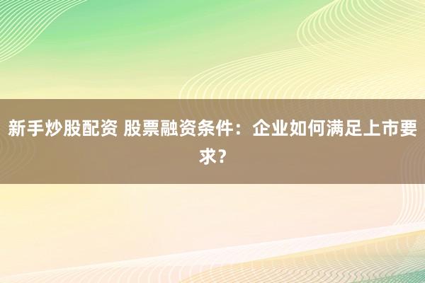 新手炒股配资 股票融资条件：企业如何满足上市要求？