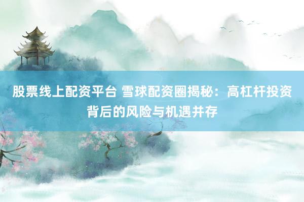 股票线上配资平台 雪球配资圈揭秘：高杠杆投资背后的风险与机遇并存