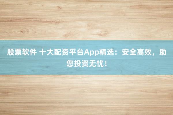 股票软件 十大配资平台App精选：安全高效，助您投资无忧！