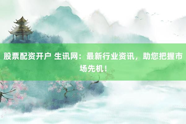 股票配资开户 生讯网：最新行业资讯，助您把握市场先机！