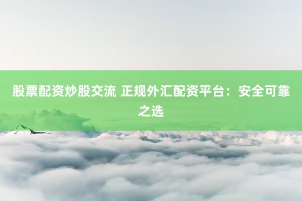 股票配资炒股交流 正规外汇配资平台：安全可靠之选