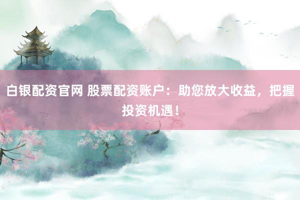 白银配资官网 股票配资账户：助您放大收益，把握投资机遇！