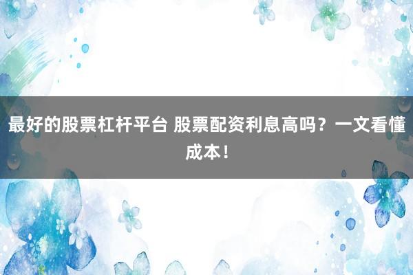 最好的股票杠杆平台 股票配资利息高吗？一文看懂成本！