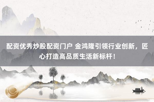 配资优秀炒股配资门户 金鸿隆引领行业创新，匠心打造高品质生活新标杆！